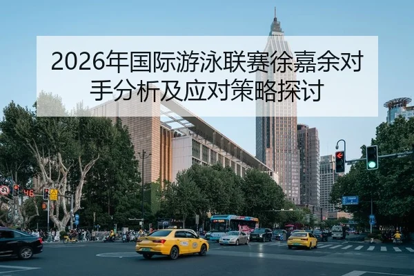2026年国际游泳联赛徐嘉余对手分析及应对策略探讨